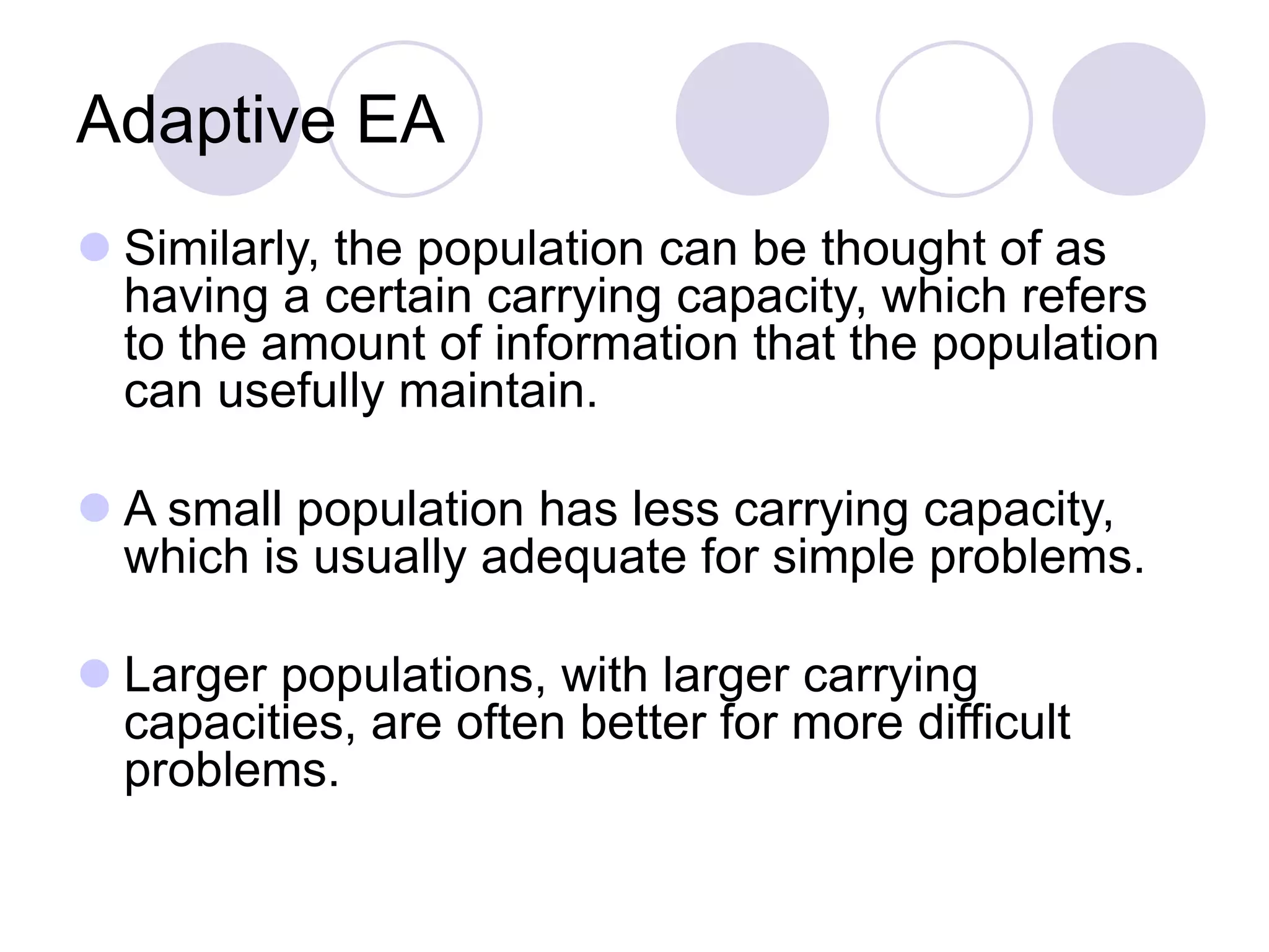Adaptive EA
 Similarly, the population can be thought of as
having a certain carrying capacity, which refers
to the amount of information that the population
can usefully maintain.
 A small population has less carrying capacity,
which is usually adequate for simple problems.
 Larger populations, with larger carrying
capacities, are often better for more difficult
problems.
 
