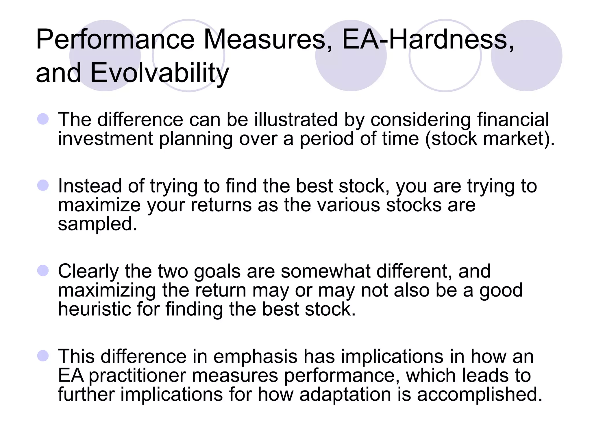 Performance Measures, EA-Hardness,
and Evolvability
 The difference can be illustrated by considering financial
investment planning over a period of time (stock market).
 Instead of trying to find the best stock, you are trying to
maximize your returns as the various stocks are
sampled.
 Clearly the two goals are somewhat different, and
maximizing the return may or may not also be a good
heuristic for finding the best stock.
 This difference in emphasis has implications in how an
EA practitioner measures performance, which leads to
further implications for how adaptation is accomplished.
 