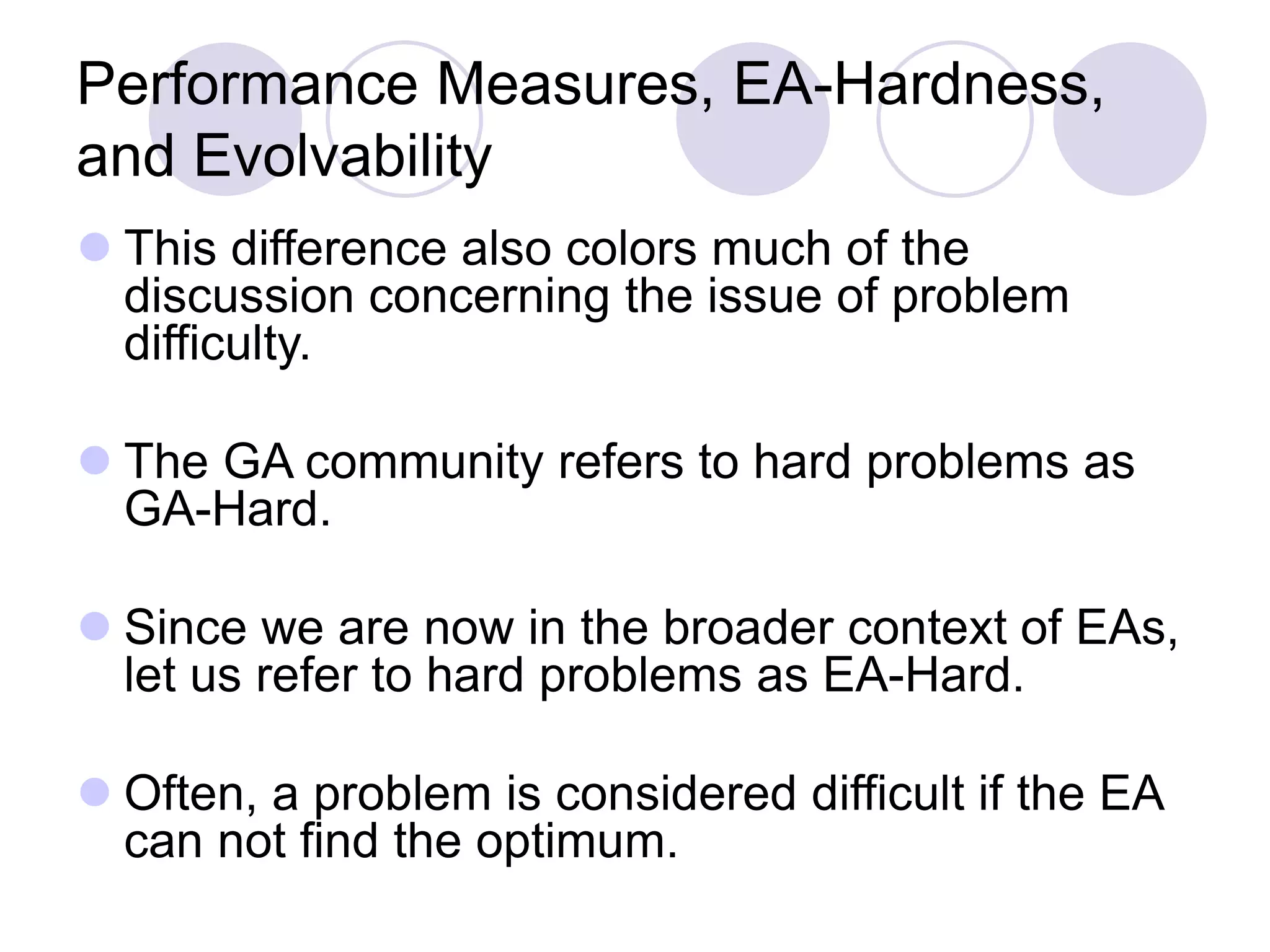 Performance Measures, EA-Hardness,
and Evolvability
 This difference also colors much of the
discussion concerning the issue of problem
difficulty.
 The GA community refers to hard problems as
GA-Hard.
 Since we are now in the broader context of EAs,
let us refer to hard problems as EA-Hard.
 Often, a problem is considered difficult if the EA
can not find the optimum.
 