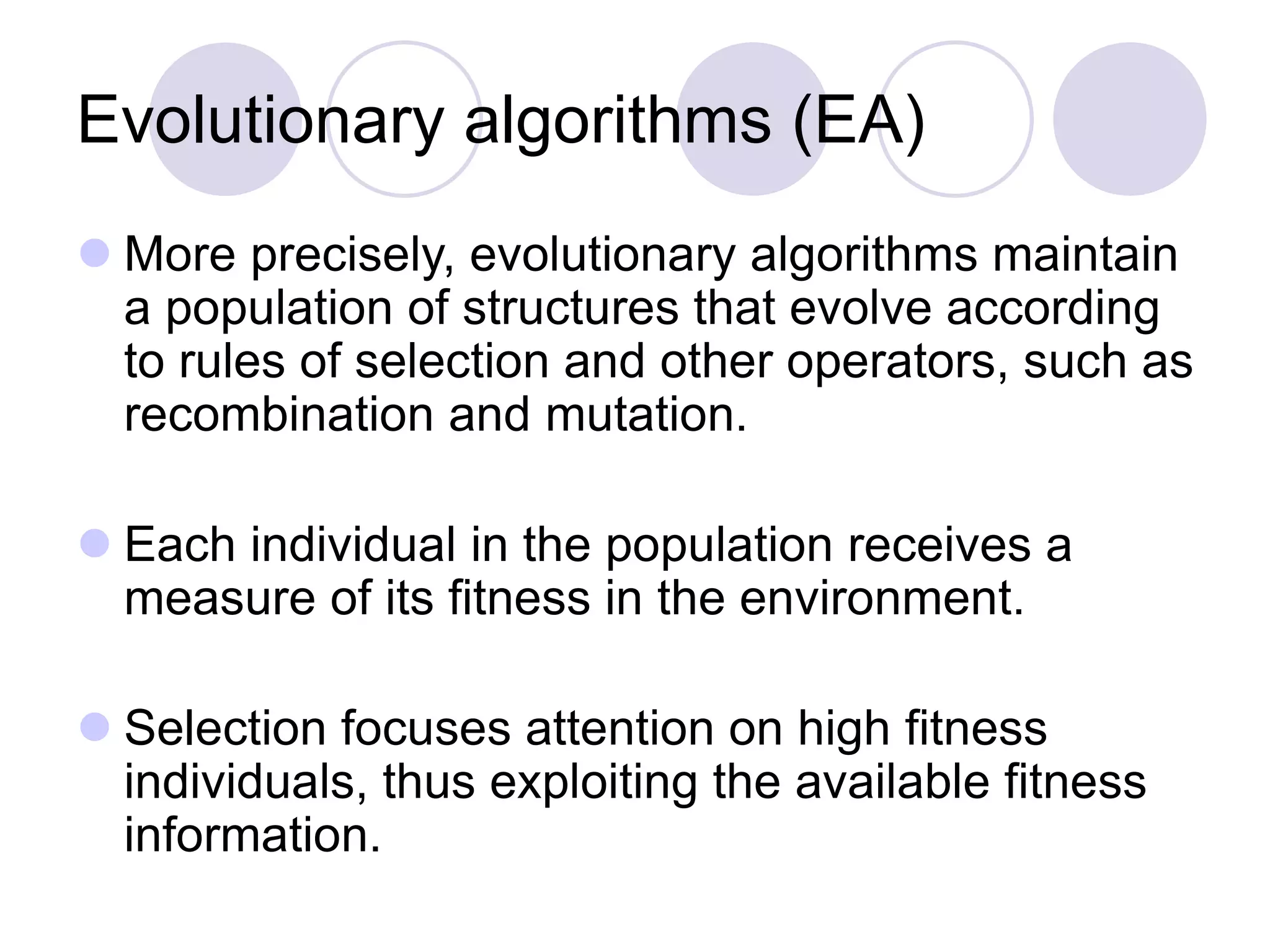 Evolutionary algorithms (EA)
 More precisely, evolutionary algorithms maintain
a population of structures that evolve according
to rules of selection and other operators, such as
recombination and mutation.
 Each individual in the population receives a
measure of its fitness in the environment.
 Selection focuses attention on high fitness
individuals, thus exploiting the available fitness
information.
 