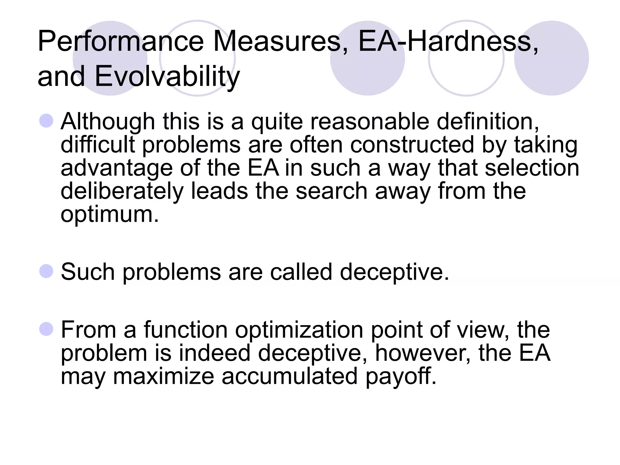Performance Measures, EA-Hardness,
and Evolvability
 Although this is a quite reasonable definition,
difficult problems are often constructed by taking
advantage of the EA in such a way that selection
deliberately leads the search away from the
optimum.
 Such problems are called deceptive.
 From a function optimization point of view, the
problem is indeed deceptive, however, the EA
may maximize accumulated payoff.
 