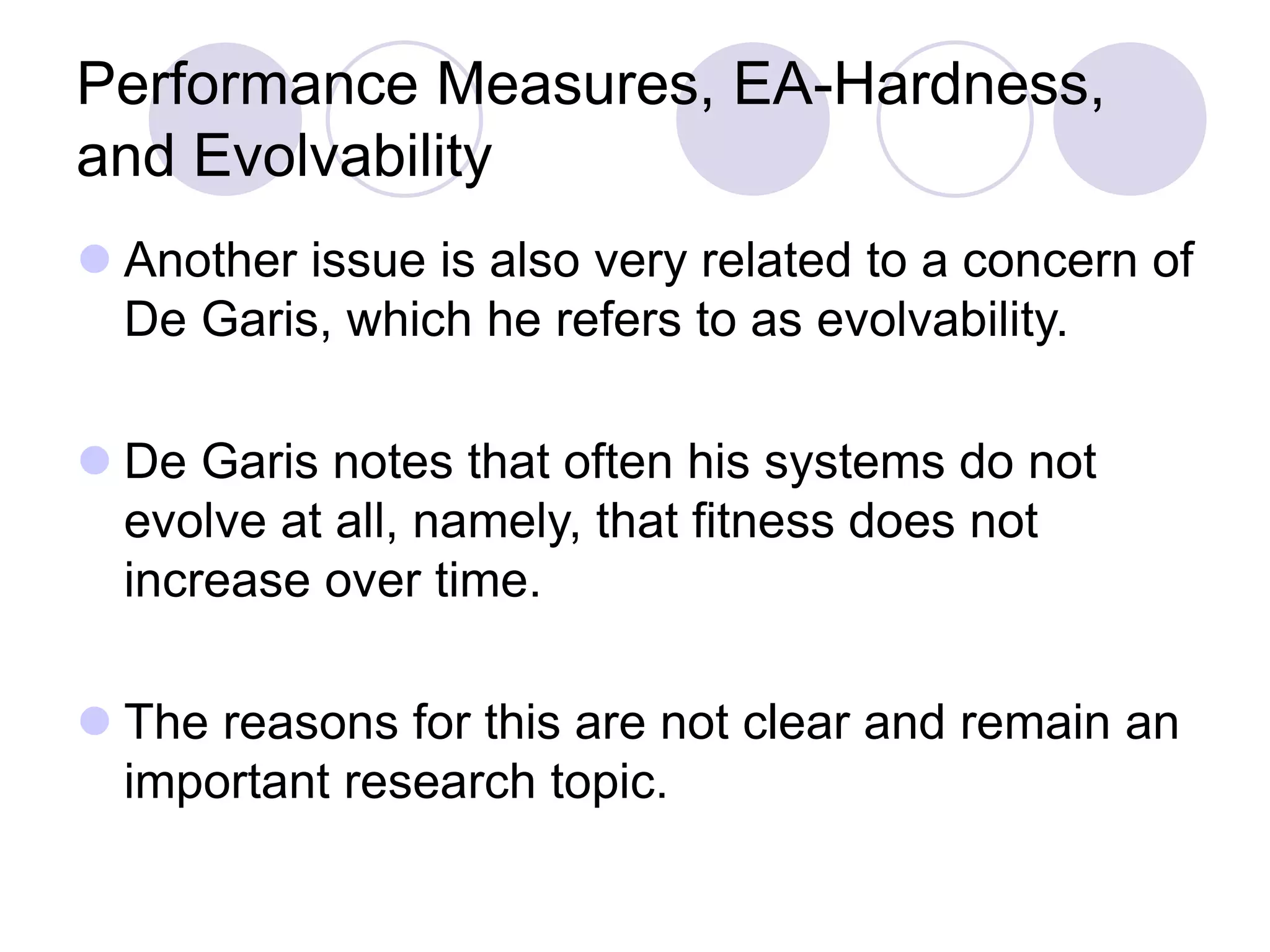 Performance Measures, EA-Hardness,
and Evolvability
 Another issue is also very related to a concern of
De Garis, which he refers to as evolvability.
 De Garis notes that often his systems do not
evolve at all, namely, that fitness does not
increase over time.
 The reasons for this are not clear and remain an
important research topic.
 