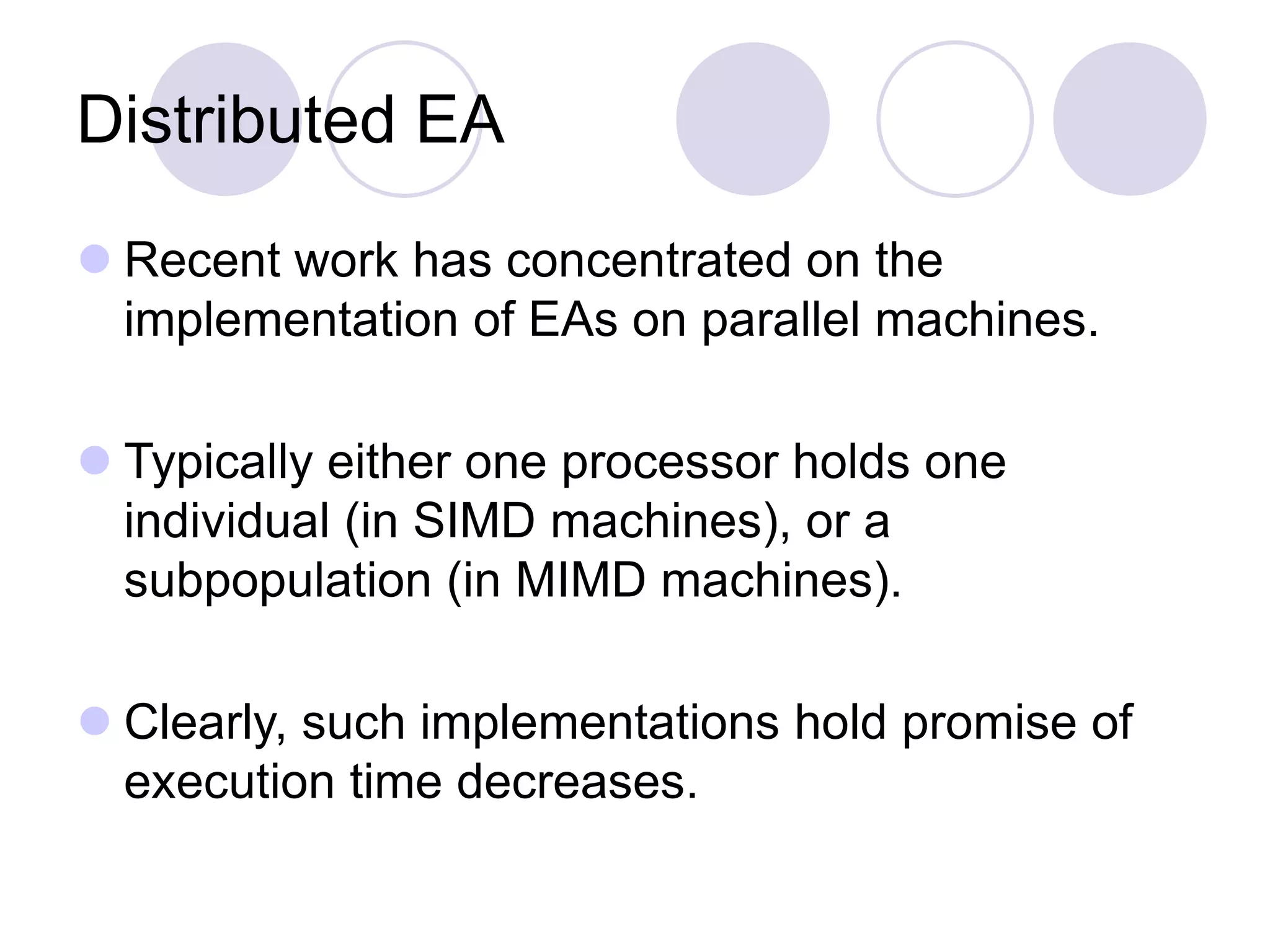 Distributed EA
 Recent work has concentrated on the
implementation of EAs on parallel machines.
 Typically either one processor holds one
individual (in SIMD machines), or a
subpopulation (in MIMD machines).
 Clearly, such implementations hold promise of
execution time decreases.
 