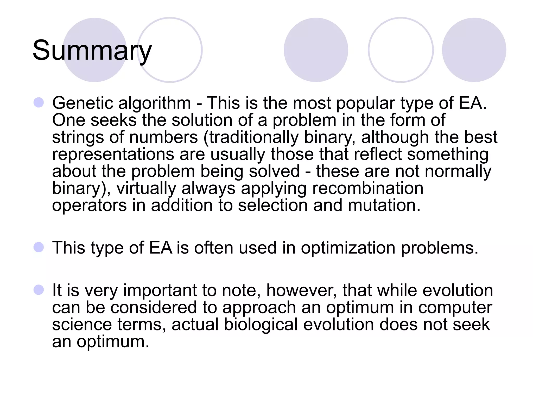 Summary
 Genetic algorithm - This is the most popular type of EA.
One seeks the solution of a problem in the form of
strings of numbers (traditionally binary, although the best
representations are usually those that reflect something
about the problem being solved - these are not normally
binary), virtually always applying recombination
operators in addition to selection and mutation.
 This type of EA is often used in optimization problems.
 It is very important to note, however, that while evolution
can be considered to approach an optimum in computer
science terms, actual biological evolution does not seek
an optimum.
 