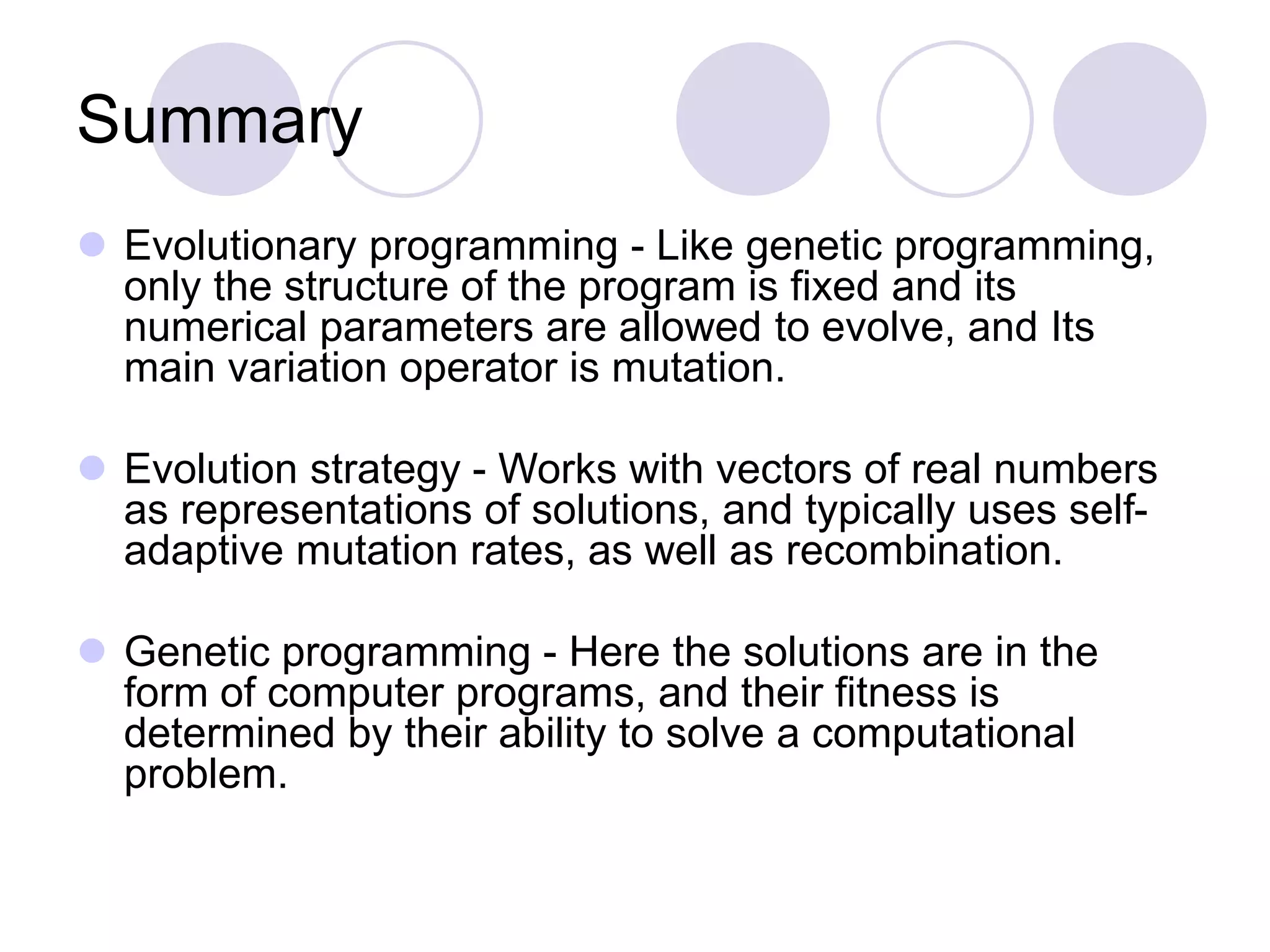 Summary
 Evolutionary programming - Like genetic programming,
only the structure of the program is fixed and its
numerical parameters are allowed to evolve, and Its
main variation operator is mutation.
 Evolution strategy - Works with vectors of real numbers
as representations of solutions, and typically uses self-
adaptive mutation rates, as well as recombination.
 Genetic programming - Here the solutions are in the
form of computer programs, and their fitness is
determined by their ability to solve a computational
problem.
 