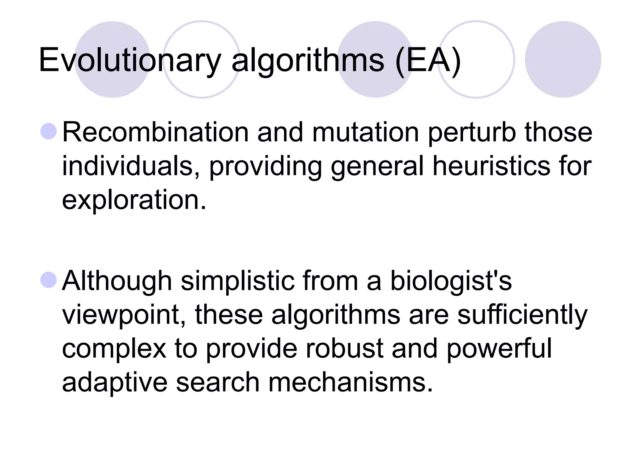 Evolutionary algorithms (EA)
Recombination and mutation perturb those
individuals, providing general heuristics for
exploration.
Although simplistic from a biologist's
viewpoint, these algorithms are sufficiently
complex to provide robust and powerful
adaptive search mechanisms.
 
