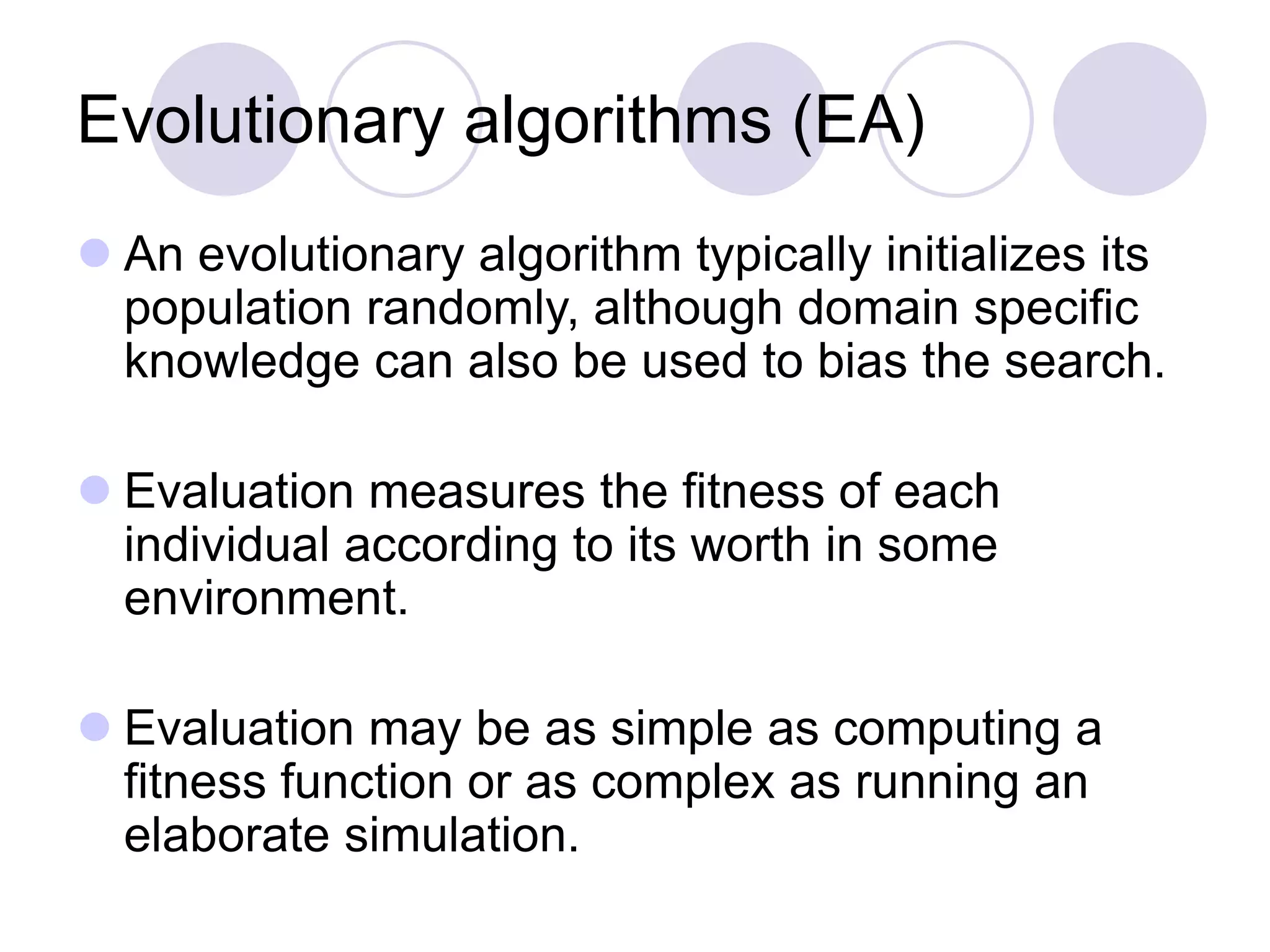 Evolutionary algorithms (EA)
 An evolutionary algorithm typically initializes its
population randomly, although domain specific
knowledge can also be used to bias the search.
 Evaluation measures the fitness of each
individual according to its worth in some
environment.
 Evaluation may be as simple as computing a
fitness function or as complex as running an
elaborate simulation.
 