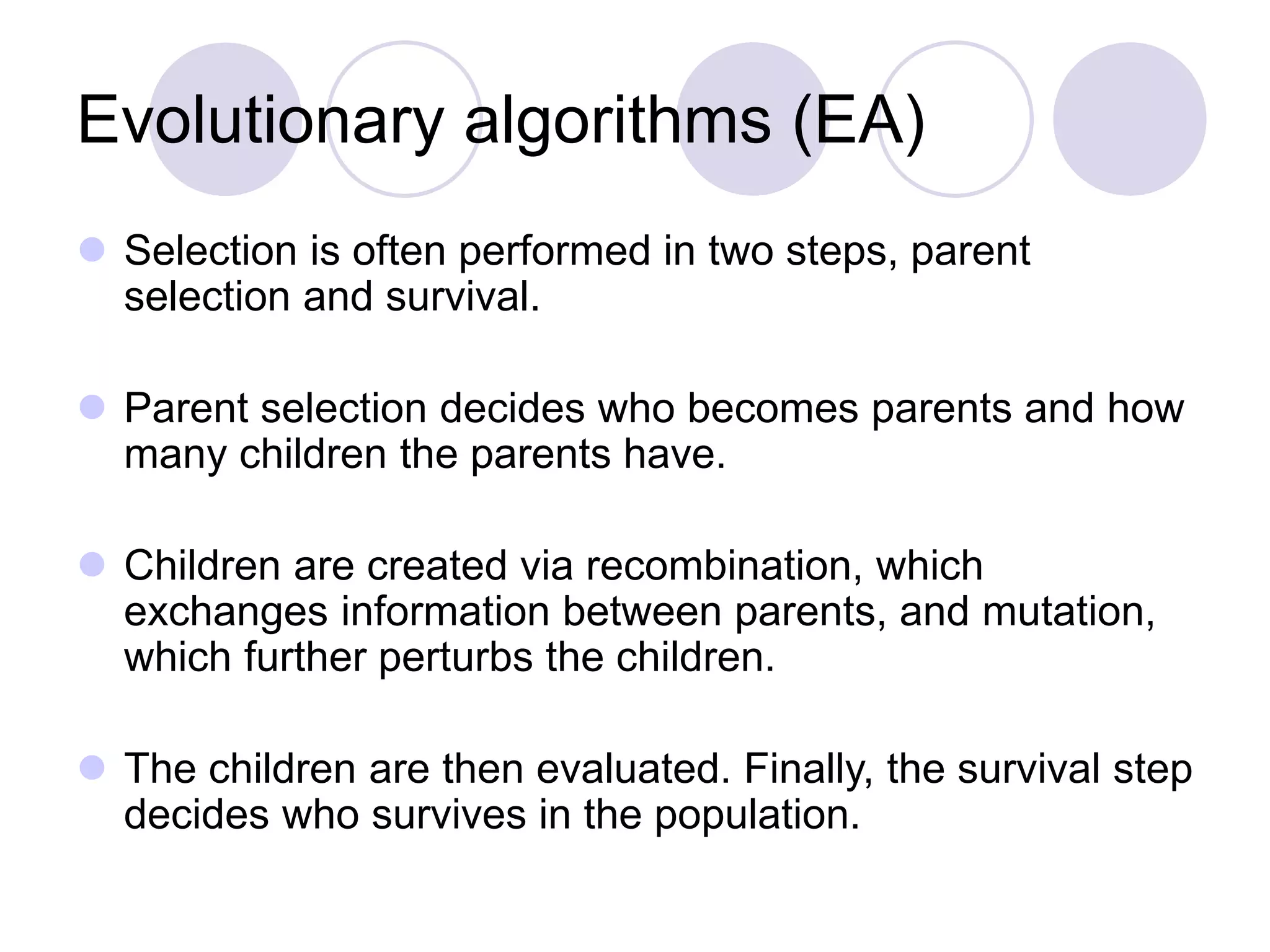 Evolutionary algorithms (EA)
 Selection is often performed in two steps, parent
selection and survival.
 Parent selection decides who becomes parents and how
many children the parents have.
 Children are created via recombination, which
exchanges information between parents, and mutation,
which further perturbs the children.
 The children are then evaluated. Finally, the survival step
decides who survives in the population.
 