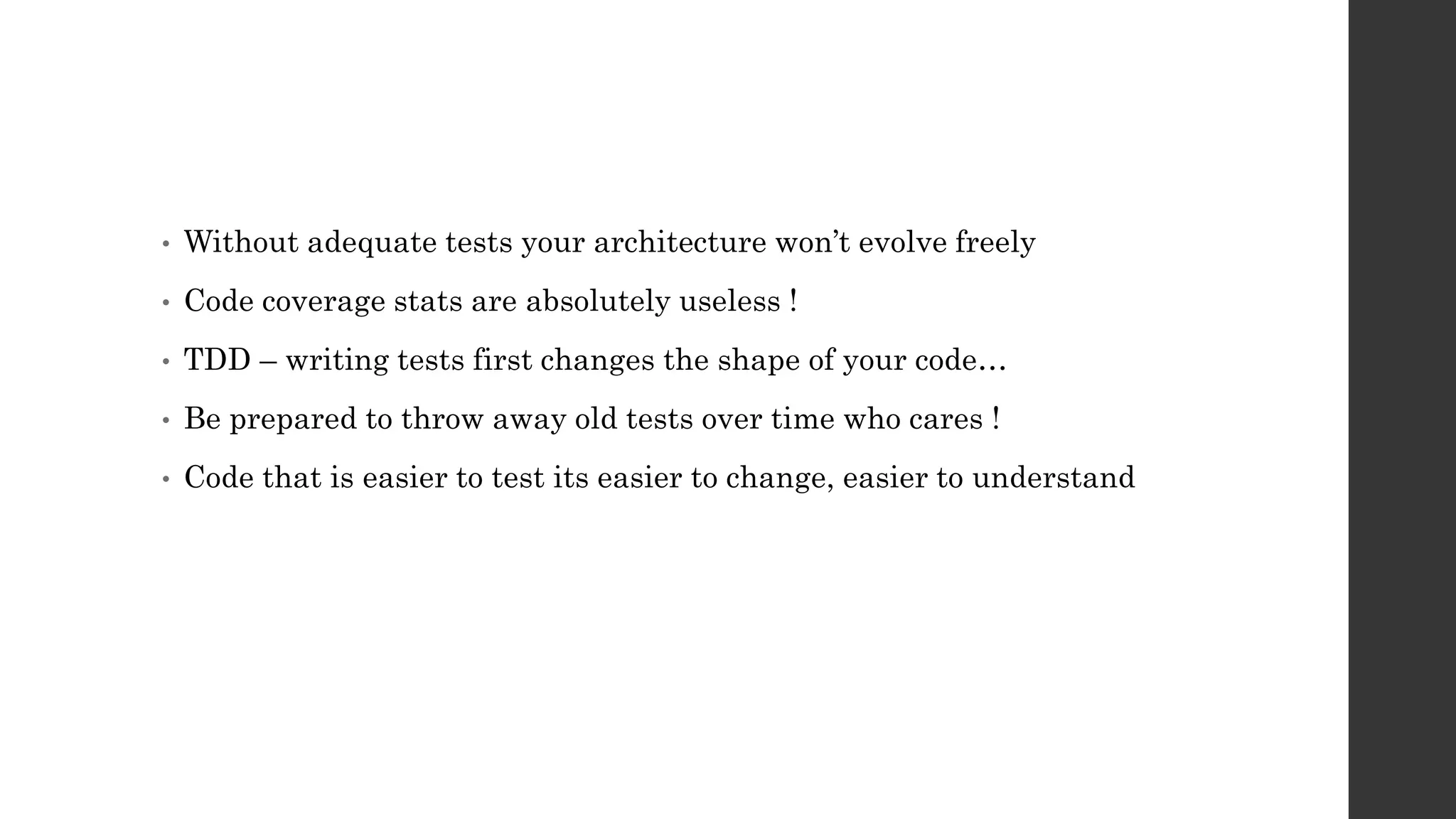 • Without adequate tests your architecture won’t evolve freely
• Code coverage stats are absolutely useless !
• TDD – writing tests first changes the shape of your code…
• Be prepared to throw away old tests over time who cares !
• Code that is easier to test its easier to change, easier to understand
 