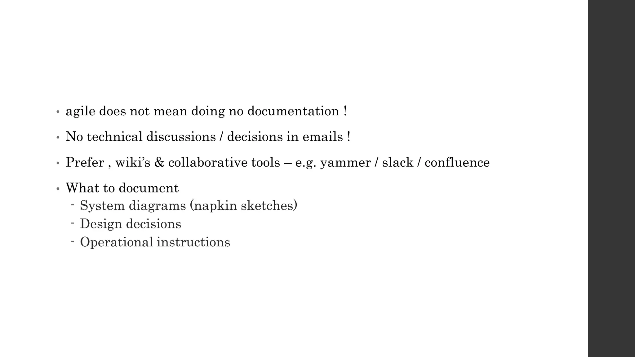 • agile does not mean doing no documentation !
• No technical discussions / decisions in emails !
• Prefer , wiki’s & collaborative tools – e.g. yammer / slack / confluence
• What to document
- System diagrams (napkin sketches)
- Design decisions
- Operational instructions
 
