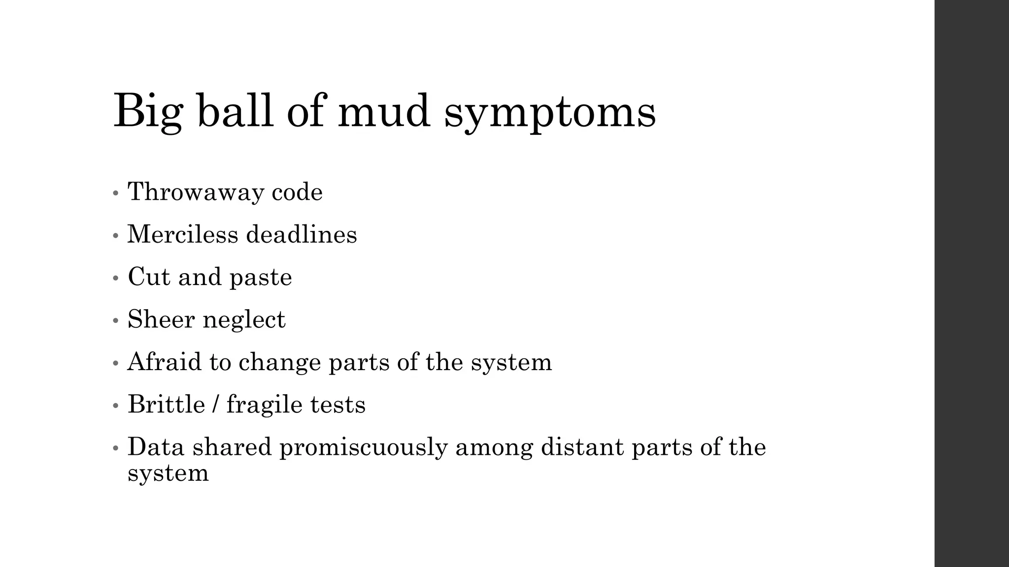 Big ball of mud symptoms
• Throwaway code
• Merciless deadlines
• Cut and paste
• Sheer neglect
• Afraid to change parts of the system
• Brittle / fragile tests
• Data shared promiscuously among distant parts of the
system
 