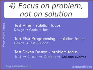 4) Focus on problem,
not on solution
Test After – solution focus
Design Code Test→ →
Test First Programming – solution focus
Design Test Code→ →
Test Driven Design – problem focus
Test Code Design→ → → Solution evolves
 