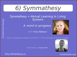 6) Symmathesy
Symmathesy = Mutual Learning in Living
Systems
A word in progress
from Nora Bateson
https://norabateson.wordpress.com/2015/11/03/symmathesy-a-word-in-progress
Many thanks to Jessica Kerr
 