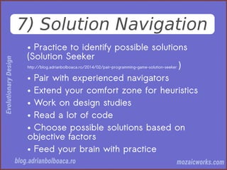 7) Solution Navigation
● Practice to identify possible solutions
(Solution Seeker
http://blog.adrianbolboaca.ro/2014/02/pair-programming-game-solution-seeker )
● Pair with experienced navigators
● Extend your comfort zone for heuristics
● Work on design studies
● Read a lot of code
● Choose possible solutions based on
objective factors
● Feed your brain with practice
 