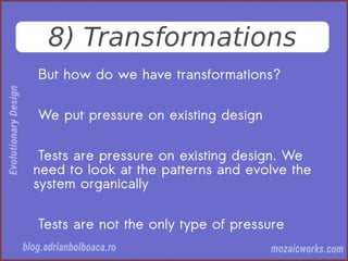 8) Transformations
But how do we have transformations?
We put pressure on existing design
Tests are pressure on existing design. We
need to look at the patterns and evolve the
system organically
Tests are not the only type of pressure
 
