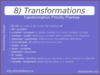 8) Transformations
Transformation Priority Premise
● ({}–>nil) no code at all->code that employs nil
● (nil->constant)
● (constant->constant+) a simple constant to a more complex constant
● (constant->scalar) replacing a constant with a variable or an argument
● (statement->statements) adding more unconditional statements.
● (unconditional->if) splitting the execution path
● (scalar->array)
● (array->container)
● (statement->recursion)
● (if->while)
● (expression->function) replacing an expression with a function or algorithm
● (variable->assignment) replacing the value of a variable.
 