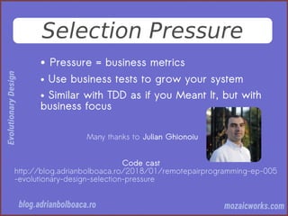 Selection Pressure
● Pressure = business metrics
● Use business tests to grow your system
● Similar with TDD as if you Meant It, but with
business focus
Many thanks to Julian Ghionoiu
Code cast
http://blog.adrianbolboaca.ro/2018/01/remotepairprogramming-ep-005
-evolutionary-design-selection-pressure
 