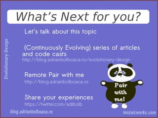 What’s Next for you?
Let’s talk about this topic
(Continuously Evolving) series of articles
and code casts
http://blog.adrianbolboaca.ro/evolutionary-design
Remote Pair with me
http://blog.adrianbolboaca.ro
Share your experiences
https://twitter.com/adibolb
 