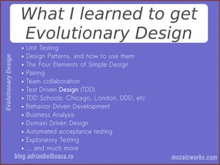 What I learned to get
Evolutionary Design
● Unit Testing
● Design Patterns, and how to use them
● The Four Elements of Simple Design
● Pairing
● Team collaboration
● Test Driven Design (TDD)
● TDD Schools: Chicago, London, DDD, etc
● Behavior Driven Development
● Business Analysis
● Domain Driven Design
● Automated acceptance testing
● Exploratory Testing
● … and much more
 