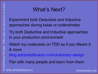 What’s Next?
◊
Experiment both Deductive and Inductive
approaches during katas or coderetreats
◊
Try both Deductive and Inductive approaches
in your production environment
◊
Watch my codecasts on TDD as if you Meant It
& more
blog.adrianbolboaca.ro/evolutionary-design
◊
Pair with many people and learn from them
 