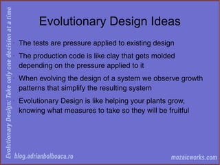Evolutionary Design Ideas
◊
The tests are pressure applied to existing design
◊
The production code is like clay that gets molded
depending on the pressure applied to it
◊
When evolving the design of a system we observe growth
patterns that simplify the resulting system
◊
Evolutionary Design is like helping your plants grow,
knowing what measures to take so they will be fruitful
 