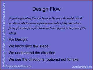 Design Flow
In positive psychology, flow, also known as the zone, is the mental state of
operation in which a person performing an activity is fully immersed in a
feeling of energized focus, full involvement, and enjoyment in the process of the
activity
For Design:
◊
We know next few steps
◊
We understand the direction
◊
We see the directions (options) not to take
 