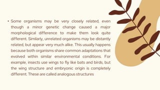 • Some organisms may be very closely related, even
though a minor genetic change caused a major
morphological difference to make them look quite
different. Similarly, unrelated organisms may be distantly
related, but appear very much alike. This usually happens
because both organisms share common adaptations that
evolved within similar environmental conditions. For
example, insects use wings to fly like bats and birds, but
the wing structure and embryonic origin is completely
different. These are called analogous structures
 