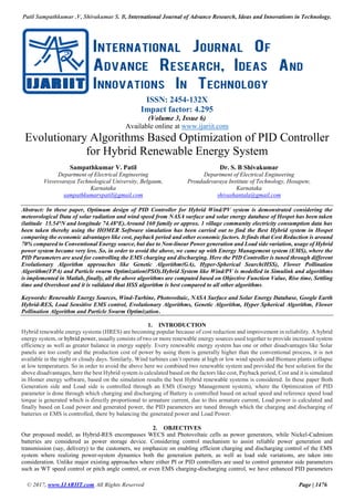 Patil Sampathkumar .V, Shivakumar S. B, International Journal of Advance Research, Ideas and Innovations in Technology.
© 2017, www.IJARIIT.com All Rights Reserved Page | 1476
ISSN: 2454-132X
Impact factor: 4.295
(Volume 3, Issue 6)
Available online at www.ijariit.com
Evolutionary Algorithms Based Optimization of PID Controller
for Hybrid Renewable Energy System
Sampathkumar V. Patil
Department of Electrical Engineering
Visvesvaraya Technological University, Belgaum,
Karnataka
sampathkumarvpatil@gmail.com
Dr. S. B Shivakumar
Department of Electrical Engineering
Proudadevaraya Institute of Technology, Hosapete,
Karnataka
shivashantala@gmail.com
Abstract: In these paper, Optimum design of PID Controller for Hybrid Wind/PV system is demonstrated considering the
meteorological Data of solar radiation and wind speed from NASA surface and solar energy database of Hospet has been taken
(latitude 15.54°N and longitude 74.48°E).Around 160 family or approx. 1 village community electricity consumption data has
been taken thereby using the HOMER Software simulation has been carried out to find the Best Hybrid system in Hospet
comparing the economic advantages like cost, payback period and other economic factors. It finds that Cost Reduction is around
70% compared to Conventional Energy source, but due to Non-linear Power generation and Load side variation, usage of Hybrid
power system became very less. So, in order to avoid the above, we came up with Energy Management system (EMS), where the
PID Parameters are used for controlling the EMS charging and discharging. Here the PID Controller is tuned through different
Evolutionary Algorithm approaches like Genetic Algorithm(GA), Hyper-Spherical Search(HSS), Flower Pollination
Algorithm(FPA) and Particle swarm Optimization(PSO).Hybrid System like Wind/PV is modelled in Simulink and algorithms
is implemented in Matlab, finally, all the above algorithms are computed based on Objective Function Value, Rise time, Settling
time and Overshoot and it is validated that HSS algorithm is best compared to all other algorithms.
Keywords: Renewable Energy Sources, Wind-Turbine, Photovoltaic, NASA Surface and Solar Energy Database, Google Earth
Hybrid-RES, Load Sensitive EMS control, Evolutionary Algorithms, Genetic Algorithm, Hyper Spherical Algorithm, Flower
Pollination Algorithm and Particle Swarm Optimization.
1. INTRODUCTION
Hybrid renewable energy systems (HRES) are becoming popular because of cost reduction and improvement in reliability. A hybrid
energy system, or hybrid power, usually consists of two or more renewable energy sources used together to provide increased system
efficiency as well as greater balance in energy supply. Every renewable energy system has one or other disadvantages like Solar
panels are too costly and the production cost of power by using them is generally higher than the conventional process, it is not
available in the night or cloudy days. Similarly, Wind turbines can’t operate at high or low wind speeds and Biomass plants collapse
at low temperatures. So in order to avoid the above here we combined two renewable system and provided the best solution for the
above disadvantages, here the best Hybrid system is calculated based on the factors like cost, Payback period, Cost and it is simulated
in Homer energy software, based on the simulation results the best Hybrid renewable systems is considered. In these paper Both
Generation side and Load side is controlled through an EMS (Energy Management system), where the Optimization of PID
parameter is done through which charging and discharging of Battery is controlled based on actual speed and reference speed load
torque is generated which is directly proportional to armature current, due to this armature current, Load power is calculated and
finally based on Load power and generated power, the PID parameters are tuned through which the charging and discharging of
batteries or EMS is controlled, there by balancing the generated power and Load Power.
2. OBJECTIVES
Our proposed model, as Hybrid-RES encompasses WECS and Photovoltaic cells as power generators, while Nickel-Cadmium
batteries are considered as power storage device. Considering control mechanism to assist reliable power generation and
transmission (say, delivery) to the customers, we emphasize on enabling efficient charging and discharging control of the EMS
system where realizing power-system dynamics both the generation pattern, as well as load side variations, are taken into
consideration. Unlike major existing approaches where either PI or PID controllers are used to control generator side parameters
such as WT speed control or pitch angle control, or even EMS charging-discharging control, we have enhanced PID parameters
 