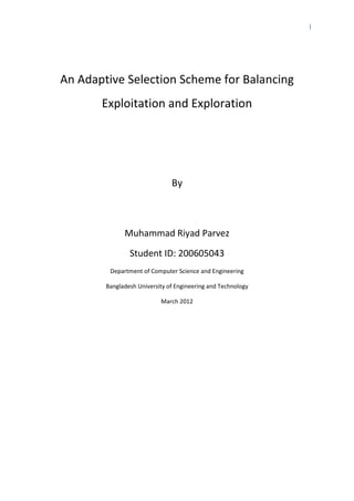 I
An Adaptive Selection Scheme for Balancing
Exploitation and Exploration
By
Muhammad Riyad Parvez
Student ID: 200605043
Department of Computer Science and Engineering
Bangladesh University of Engineering and Technology
March 2012
 