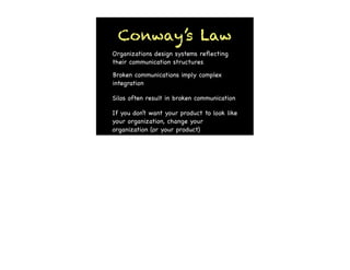 Conway’s Law
Organizations design systems reﬂecting
their communication structures

Broken communications imply complex
integration

Silos often result in broken communication

If you don’t want your product to look like
your organization, change your
organization (or your product)
 