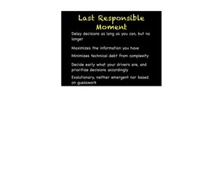 Last Responsible
       Moment
Delay decisions as long as you can, but no
longer

Maximizes the information you have
Minimizes technical debt from complexity

Decide early what your drivers are, and
prioritize decisions accordingly
Evolutionary, neither emergent nor based
on guesswork
 