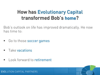 How has Evolutionary Capital
transformed Bob’s home?
Bob’s outlook on life has improved dramatically. He now
has time to:
 Go to those soccer games
 Take vacations
 Look forward to retirement
EVOLUTION CAPITAL PARTNERS

 