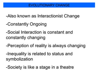 EVOLUTIONARY CHANGE -Also known as Interactionist Change -Constantly Ongoing -Social Interaction is constant and constantly changing -Perception of reality is always changing -Inequality is related to status and symbolization -Society is like a stage in a theatre 