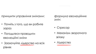 принципи управління змінами:
• Почніть з того, що ви робите
зараз
• Погодьтеся проводити
еволюційні зміни
• Заохочуйте лідерство на всіх
рівнях
формула еволюційних
змін:
• Стресор
• Механізм зворотного
зв'язку
• Лідерство
 