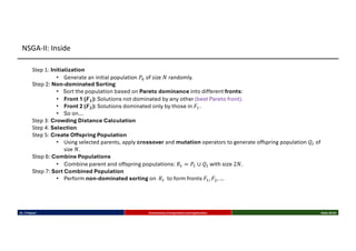 Step 1: Initialization
• Generate an initial population 𝑃" of size 𝑁 randomly.
Step 2: Non-dominated Sorting
• Sort the population based on Pareto dominance into different fronts:
• Front 1 (𝑭𝟏): Solutions not dominated by any other (best Pareto front).
• Front 2 (𝑭𝟐): Solutions dominated only by those in 𝐹-.
• So on…
Step 3: Crowding Distance Calculation
Step 4: Selection
Step 5: Create Offspring Population
• Using selected parents, apply crossover and mutation operators to generate offspring population 𝑄7 of
size 𝑁.
Step 6: Combine Populations
• Combine parent and offspring populations: 𝑅7 = 𝑃7 ∪ 𝑄7 with size 2𝑁.
Step 7: Sort Combined Population
• Perform non-dominated sorting on 𝑅7 to form fronts 𝐹-, 𝐹$, …
Dr. K Rajwar Evolutionary Computation and Application Slide 20/34
NSGA-II: Inside
 