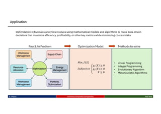 Optimization Model
𝑀𝑖𝑛. 𝑓 𝑋
𝑆𝑢𝑏𝑗𝑒𝑐𝑡 𝑡𝑜 f
𝑔- 𝑋 ≥ 0
𝑔$(𝑋) ≥ 0
𝑋 ≥ 0
Methods to solve
• Linear Programming
• Integer Programming
• Evolutionary Algorithm
• Metaheuristic Algorithms
Real Life Problem
Optimization in business analytics involves using mathematical models and algorithms to make data-driven
decisions that maximize efficiency, profitability, or other key metrics while minimizing costs or risks
Dr. K Rajwar Evolutionary Computation and Application Slide 25/34
Application
 