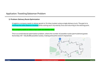 q Problem: Delivery Route Optimization
A logistics company needs to deliver goods to 10 cities (nodes) using a single delivery truck. The goal is to
minimize the total distance travelled while visiting each city exactly once and returning to the starting point.
The company wants to reduce fuel costs and delivery time.
This is a combinatorial optimization problem, where the number of possible routes (permutations) grows
factorially (10! = 36,28,800 possible routes), making exhaustive search impractical.
Dr. K Rajwar Evolutionary Computation and Application Slide 26/34
Application: Travelling Salesman Problem
 