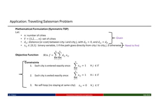 Mathematical Formulation (Symmetric TSP)
Let:
• 𝑛: number of cities
• 𝑉 = {1,2, … , 𝑛}: set of cities
• 𝑑28: distance (or cost) between city 𝑖 and city 𝑗, with 𝑑22 = 0, and 𝑑28 = 𝑑82
• 𝑥28 ∈ {0,1} : binary variable, 1 if the path goes directly from city 𝑖 to city 𝑗, 0 otherwise
Objective Function 𝑀𝑖𝑛. 𝑓 = C
23-
4
C
83-
4
𝑑28 𝑥28
Constraints
1. Each city is entered exactly once:
2. Each city is exited exactly once:
3. No self-loop (no staying at same city):
C
23-
4
𝑥28 = 1 ∀ 𝑗 ∈ 𝑉
C
83-
4
𝑥28 = 1 ∀ 𝑖 ∈ 𝑉
𝑥28 = 0 ∀ 𝑗 ∈ 𝑉
Given
Need to find
Dr. K Rajwar Evolutionary Computation and Application Slide 29/34
Application: Travelling Salesman Problem
 
