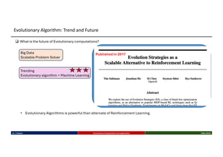 q What is the future of Evolutionary computations?
Published in 2017
• Evolutionary Algorithms is powerful than alternate of Reinforcement Learning.
Big Data
Scalable Problem Solver
Trending
Evolutionary algorithm + Machine Learning
Dr. K Rajwar Evolutionary Computation and Application Slide 33/34
Evolutionary Algorithm: Trend and Future
 
