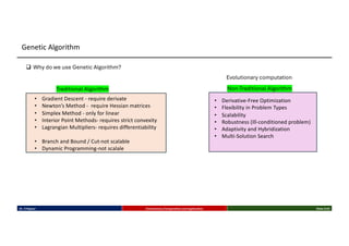 Dr. K Rajwar Evolutionary Computation and Application Slide 5/34
Genetic Algorithm
q Why do we use Genetic Algorithm?
Traditional Algorithm Non-Traditional Algorithm
• Gradient Descent - require derivate
• Newton’s Method - require Hessian matrices
• Simplex Method - only for linear
• Interior Point Methods- requires strict convexity
• Lagrangian Multipliers- requires differentiability
• Branch and Bound / Cut-not scalable
• Dynamic Programming-not scalale
• Derivative-Free Optimization
• Flexibility in Problem Types
• Scalability
• Robustness (Ill-conditioned problem)
• Adaptivity and Hybridization
• Multi-Solution Search
Evolutionary computation
 