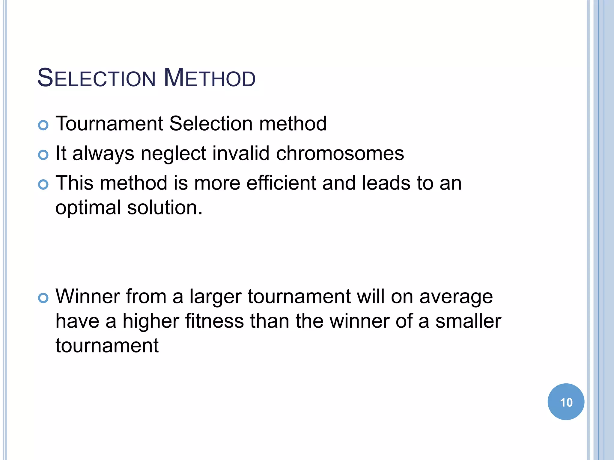 SELECTION METHOD
 Tournament Selection method
 It always neglect invalid chromosomes
 This method is more efficient and leads to an
optimal solution.
 Winner from a larger tournament will on average
have a higher fitness than the winner of a smaller
tournament
10
 