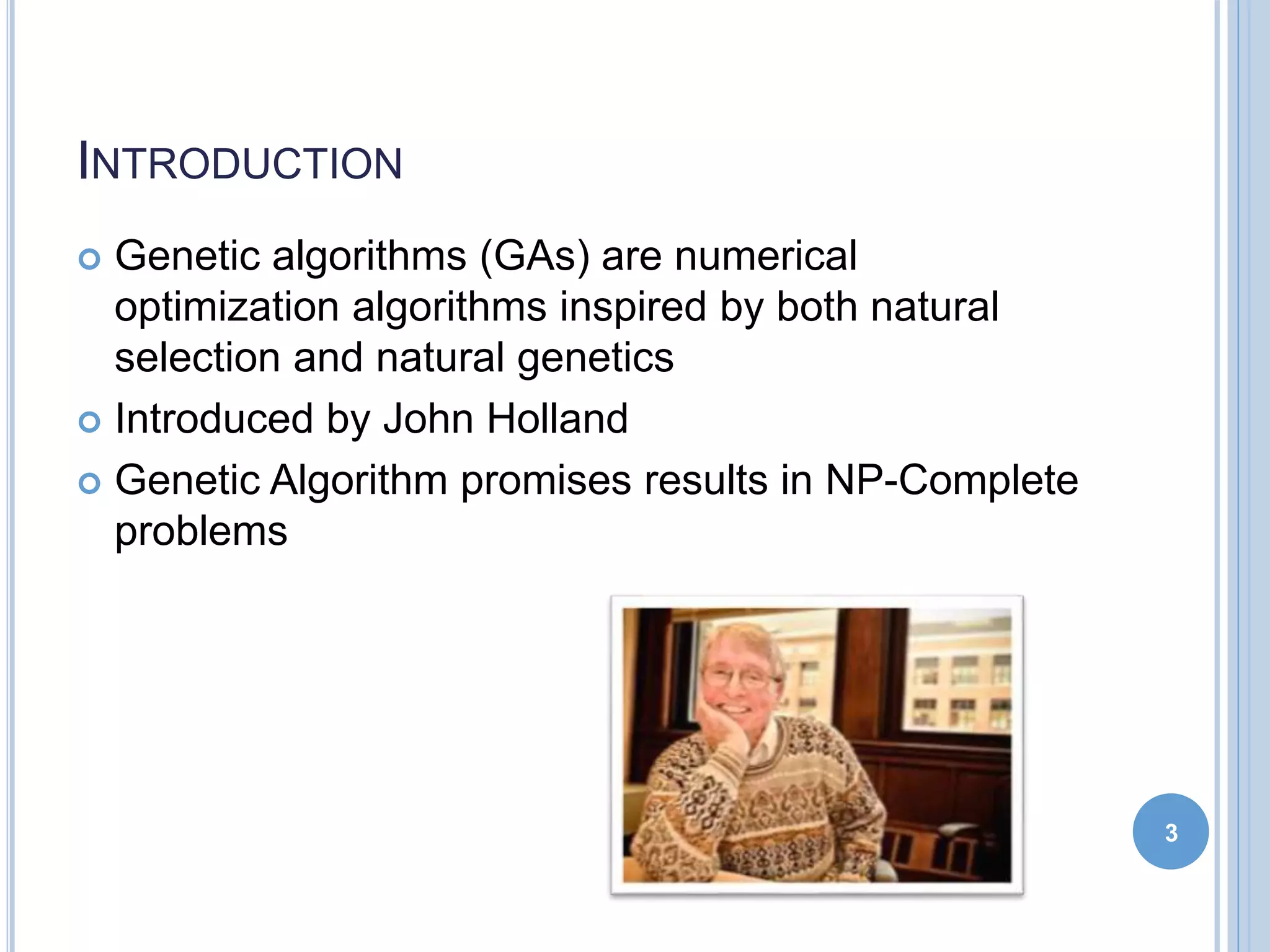 INTRODUCTION
 Genetic algorithms (GAs) are numerical
optimization algorithms inspired by both natural
selection and natural genetics
 Introduced by John Holland
 Genetic Algorithm promises results in NP-Complete
problems
3
 