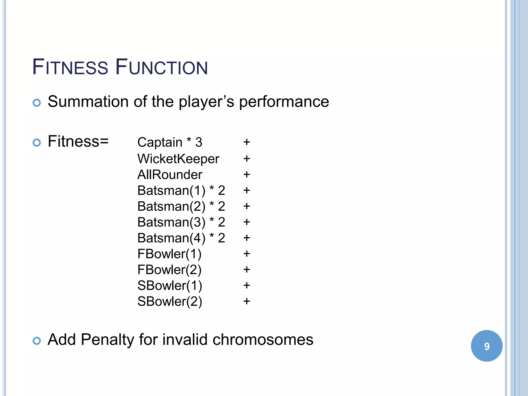 FITNESS FUNCTION
 Summation of the player’s performance
 Fitness= Captain * 3 +
WicketKeeper +
AllRounder +
Batsman(1) * 2 +
Batsman(2) * 2 +
Batsman(3) * 2 +
Batsman(4) * 2 +
FBowler(1) +
FBowler(2) +
SBowler(1) +
SBowler(2) +
 Add Penalty for invalid chromosomes 9
 