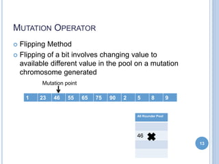 MUTATION OPERATOR
 Flipping Method
 Flipping of a bit involves changing value to
available different value in the pool on a mutation
chromosome generated
13
1 23 46 55 65 75 90 2 5 8 9
Mutation point
All Rounder Pool
46
 