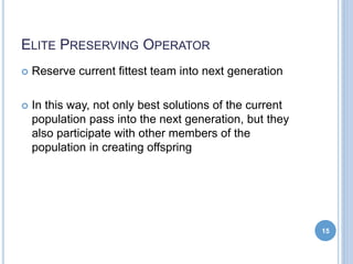 ELITE PRESERVING OPERATOR
 Reserve current fittest team into next generation
 In this way, not only best solutions of the current
population pass into the next generation, but they
also participate with other members of the
population in creating offspring
15
 
