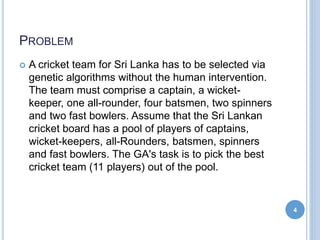 PROBLEM
 A cricket team for Sri Lanka has to be selected via
genetic algorithms without the human intervention.
The team must comprise a captain, a wicket-
keeper, one all-rounder, four batsmen, two spinners
and two fast bowlers. Assume that the Sri Lankan
cricket board has a pool of players of captains,
wicket-keepers, all-Rounders, batsmen, spinners
and fast bowlers. The GA's task is to pick the best
cricket team (11 players) out of the pool.
4
 