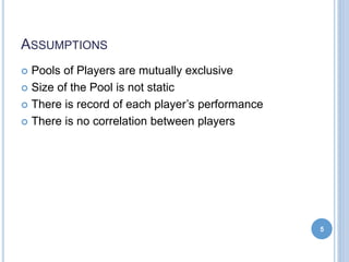 ASSUMPTIONS
 Pools of Players are mutually exclusive
 Size of the Pool is not static
 There is record of each player’s performance
 There is no correlation between players
5
 