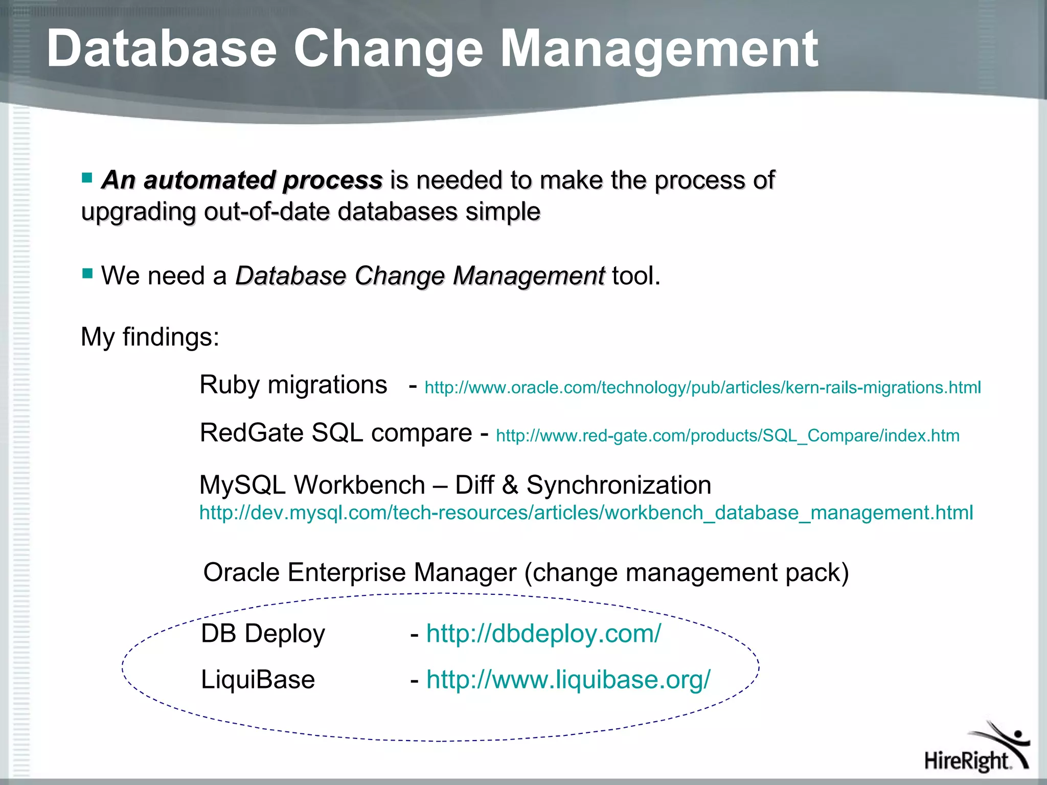 Database Change Management

 An automated process is needed to make the process of
 upgrading out-of-date databases simple

    We need a Database Change Management tool.

 My findings:
            Ruby migrations - http://www.oracle.com/technology/pub/articles/kern-rails-migrations.html
            RedGate SQL compare - http://www.red-gate.com/products/SQL_Compare/index.htm

            MySQL Workbench – Diff & Synchronization
            http://dev.mysql.com/tech-resources/articles/workbench_database_management.html


            Oracle Enterprise Manager (change management pack)

            DB Deploy               - http://dbdeploy.com/
            LiquiBase               - http://www.liquibase.org/
 