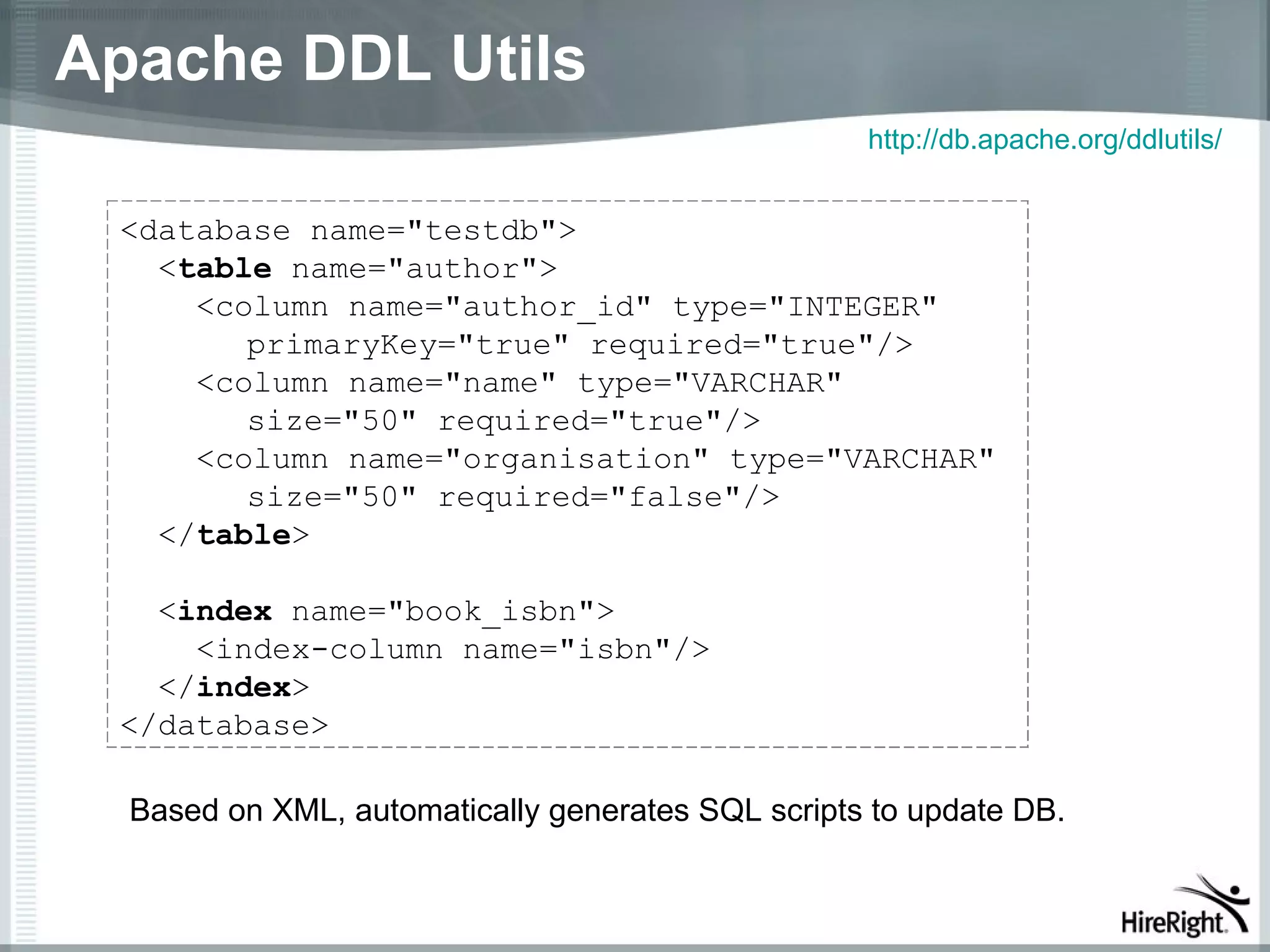Apache DDL Utils
                                                   http://db.apache.org/ddlutils/


 <database name="testdb">
   <table name="author">
     <column name="author_id" type="INTEGER"
        primaryKey="true" required="true"/>
     <column name="name" type="VARCHAR"
        size="50" required="true"/>
     <column name="organisation" type="VARCHAR"
        size="50" required="false"/>
   </table>

   <index name="book_isbn">
     <index-column name="isbn"/>
   </index>
 </database>

  Based on XML, automatically generates SQL scripts to update DB.
 