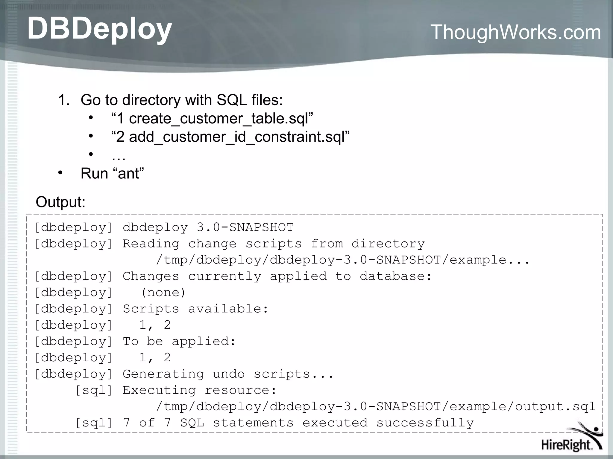 DBDeploy                                        ThoughWorks.com


   1. Go to directory with SQL files:
       • “1 create_customer_table.sql”
       • “2 add_customer_id_constraint.sql”
       • …
   • Run “ant”
Output:
[dbdeploy] dbdeploy 3.0-SNAPSHOT
[dbdeploy] Reading change scripts from directory
               /tmp/dbdeploy/dbdeploy-3.0-SNAPSHOT/example...
[dbdeploy] Changes currently applied to database:
[dbdeploy]   (none)
[dbdeploy] Scripts available:
[dbdeploy]   1, 2
[dbdeploy] To be applied:
[dbdeploy]   1, 2
[dbdeploy] Generating undo scripts...
     [sql] Executing resource:
               /tmp/dbdeploy/dbdeploy-3.0-SNAPSHOT/example/output.sql
     [sql] 7 of 7 SQL statements executed successfully
 